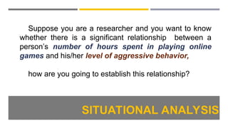 Suppose you are a researcher and you want to know
whether there is a significant relationship between a
person’s number of hours spent in playing online
games and his/her level of aggressive behavior,
how are you going to establish this relationship?
SITUATIONAL ANALYSIS
 