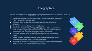 Infographics
You can add and edit some infographics to your presentation to show your data in a visual way.
● Choose your favourite infographic and insert it in your presentation using Ctrl C
+ Ctrl V or Cmd C + Cmd V in Mac.
● Select one of the parts and ungroup it by right-clicking and choosing
“Ungroup”.
● Change the color by clicking on the paint bucket.
● Then resize the element by clicking and dragging one of the square-shaped
points of its bounding box (the cursor should look like a double-headed arrow).
Remember to hold Shift while dragging to keep the proportions.
● Group the elements again by selecting them, right-clicking and choosing
“Group”.
● Repeat the steps above with the other parts and when you’re done editing,
copy the end result and paste it into your presentation.
● Remember to choose the “Keep source formatting” option so that it keeps the
design. For more info, please visit Slidesgo School.
 