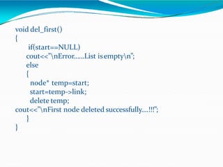 void del_first()
{
if(start==NULL)
cout<<”nError……List isemptyn”;
else
{
node* temp=start;
start=temp->link;
delete temp;
cout<<”nFirst node deleted successfully….!!!”;
}
}
 