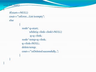 void del_last()
{
if(start==NULL)
cout<<”nError….List isempty”;
else
{
node* q=start;
while(q->link->link!=NULL)
q=q->link;
node* temp=q->link;
q->link=NULL;
delete temp;
cout<<”nDeleted successfully…”;
}
}
}
 