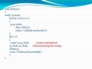 void del(intc)
{
node* q=start;
for(int i=2;i<c;i++)
{
q=q->link;
if(q==NULL)
cout<<”nNode notfoundn”;
}
if(i==c)
{
//node to bedeleted
//disconnecting the nodep
node* p=q->link;
q->link=p->link;
deletep;
cout<<“Deleted Successfully”;
}
}
 