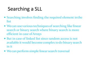 Searching a SLL
 Searching involves finding the required element inthe
list
 Wecan usevarious techniquesof searching like linear
search or binary search where binary search is more
efficient in case ofArrays
 But in case of linked list since random access is not
available itwould becomecomplex todo binary search
in it
 Wecan perform simple linearsearch traversal
 