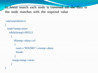 In linear search each node is traversed till the data in
the node matches with the required value
void search(intx)
{
node*temp=start;
while(temp!=NULL)
{
if(temp->data==x)
{
cout<<“FOUND ”<<temp->data;
break;
}
temp=temp->next;
}
}
 