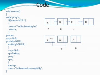 AAA Code
void reverse()
{
node*p,*q,*r;
if(start==NULL)
{
cout<<"nList isemptyn";
return;
}
p=start;
q=p->link;
p->link=NULL;
while(q!=NULL)
{
r=q->link;
q->link=p;
p=q;
q=r;
}
start=p;
cout<<"nReversed successfully";
}
A B C D
P q r
A B C
NULL
P q
 