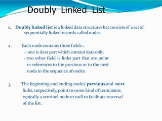 Doubly Linked List
1. Doubly linked list is a linked data structurethatconsistsof a set of
sequentially linked records callednodes.
2 . Each node contains three fields::
-: one is data part which contain dataonly.
-:two other field is links part that are point
or references to the previous or to the next
node in the sequence of nodes.
3. The beginning and ending nodes' previous and next
links, respectively, point to some kind of terminator,
typically a sentinel node or null to facilitate traversal
of the list.
 