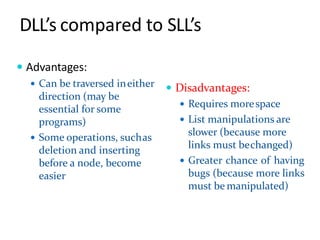 DLL’s compared to SLL’s
 Advantages:
 Can be traversed ineither
direction (may be
essential for some
programs)
 Some operations, suchas
deletion and inserting
before a node, become
easier
 Disadvantages:
 Requires morespace
 List manipulations are
slower (because more
links must bechanged)
 Greater chance of having
bugs (because more links
must be manipulated)
 