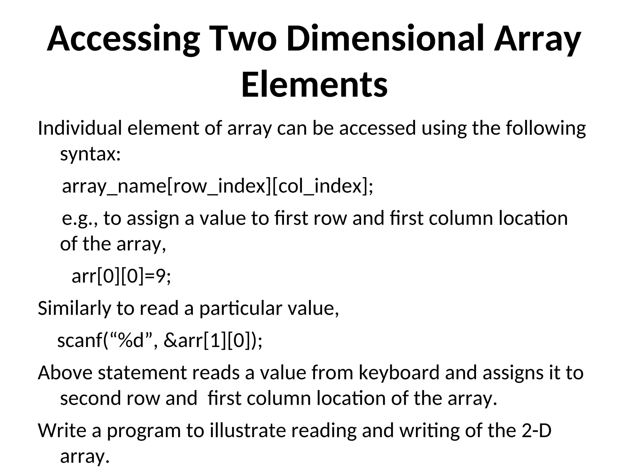 Accessing Two Dimensional Array Elements Individual element of array can be accessed using the following syntax: array_name[row_index][col_index]; e.g., to assign a value to first row and first column location of the array, arr[0][0]=9; Similarly to read a particular value, scanf(“%d”, &arr[1][0]); Above statement reads a value from keyboard and assigns it to second row and first column location of the array. Write a program to illustrate reading and writing of the 2-D array. 