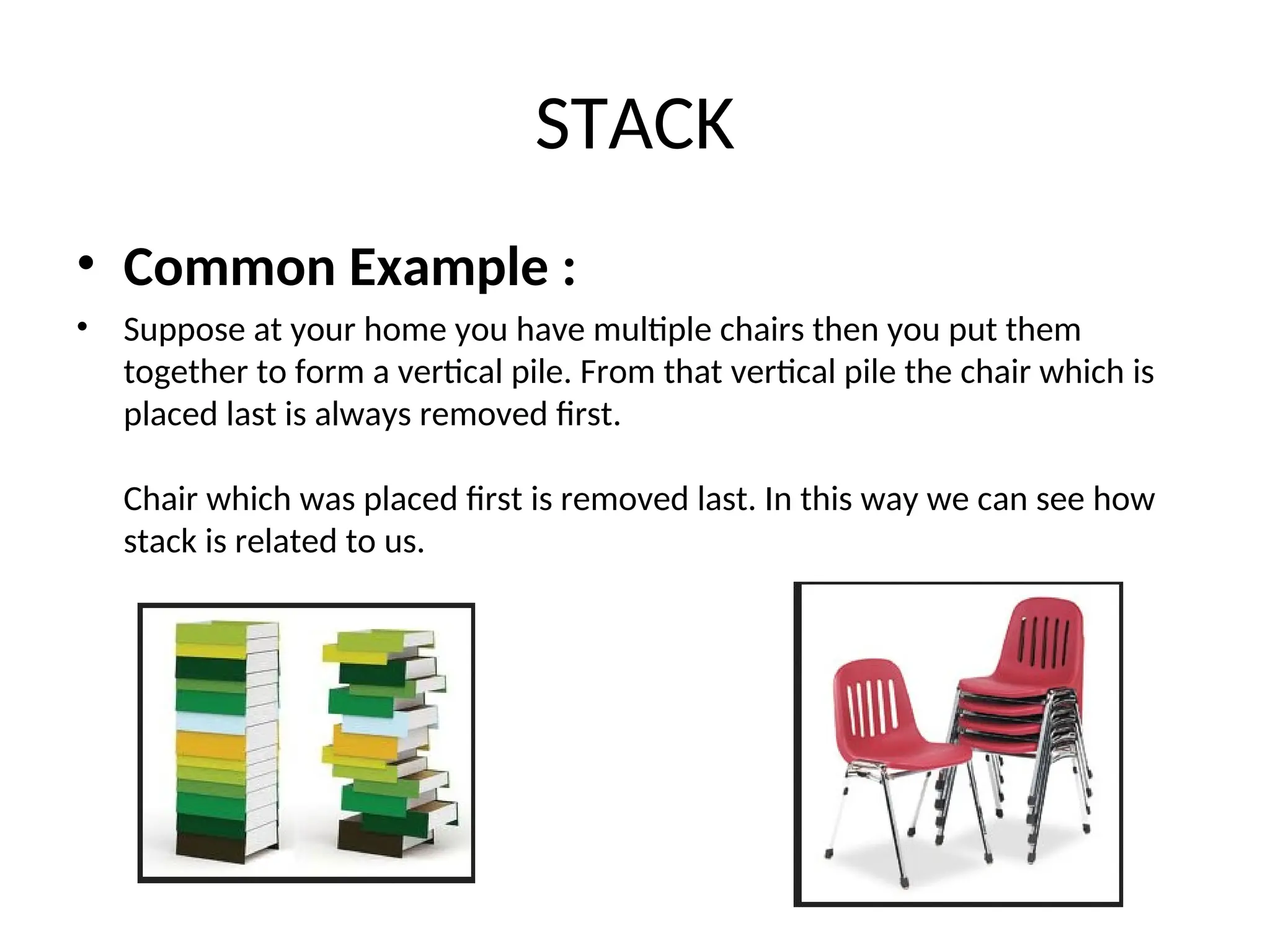 STACK • Common Example : • Suppose at your home you have multiple chairs then you put them together to form a vertical pile. From that vertical pile the chair which is placed last is always removed first. Chair which was placed first is removed last. In this way we can see how stack is related to us. 