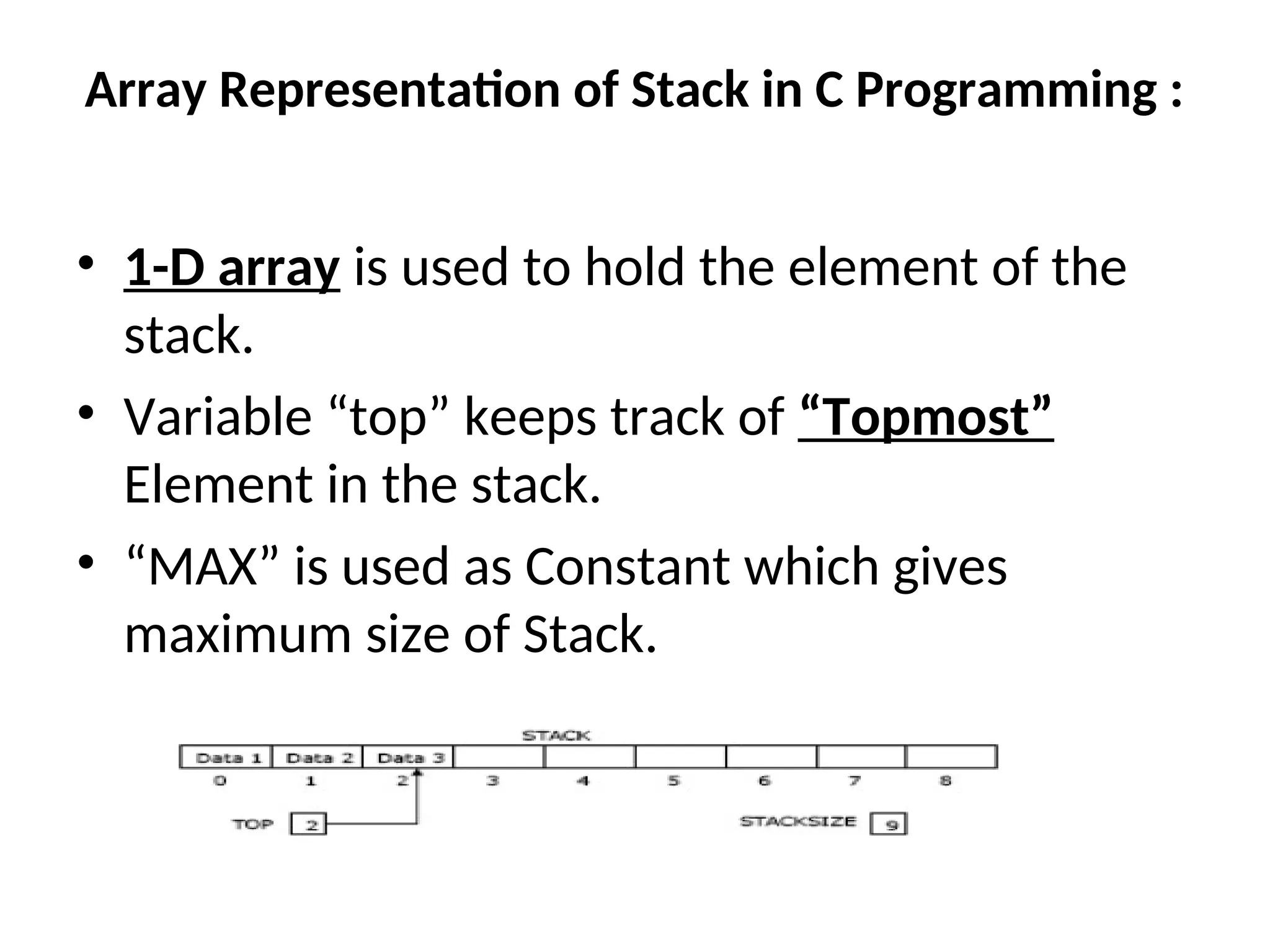 Array Representation of Stack in C Programming : • 1-D array is used to hold the element of the stack. • Variable “top” keeps track of “Topmost” Element in the stack. • “MAX” is used as Constant which gives maximum size of Stack. 