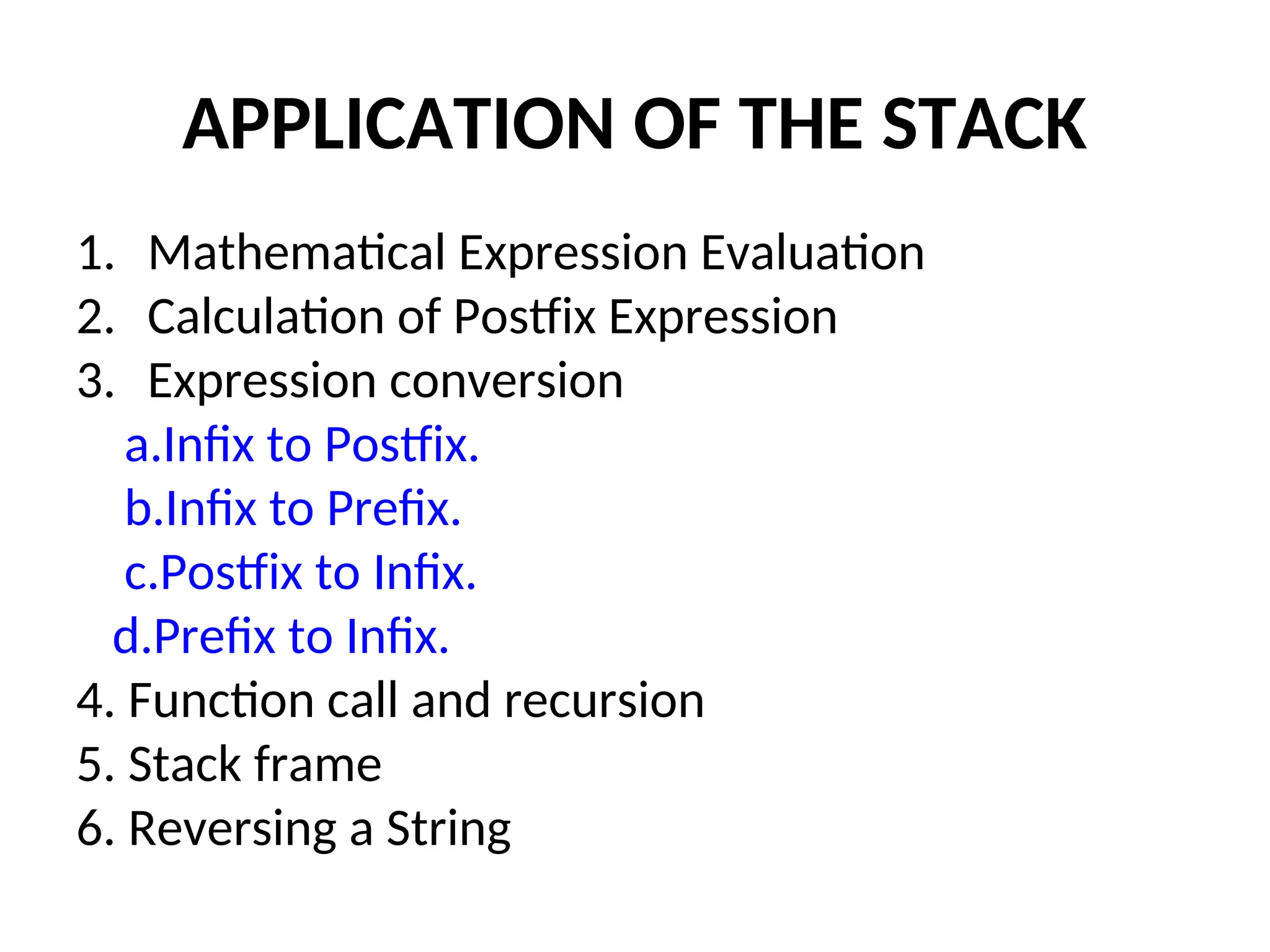 APPLICATION OF THE STACK 1. Mathematical Expression Evaluation 2. Calculation of Postfix Expression 3. Expression conversion a.Infix to Postfix. b.Infix to Prefix. c.Postfix to Infix. d.Prefix to Infix. 4. Function call and recursion 5. Stack frame 6. Reversing a String 