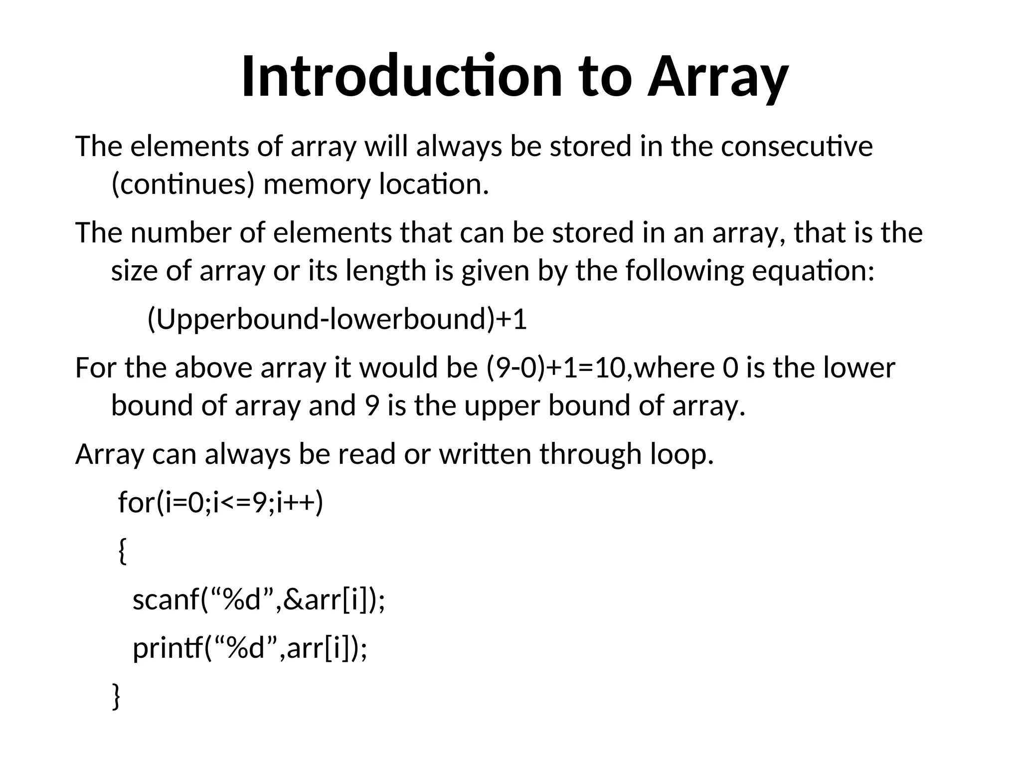 Introduction to Array The elements of array will always be stored in the consecutive (continues) memory location. The number of elements that can be stored in an array, that is the size of array or its length is given by the following equation: (Upperbound-lowerbound)+1 For the above array it would be (9-0)+1=10,where 0 is the lower bound of array and 9 is the upper bound of array. Array can always be read or written through loop. for(i=0;i<=9;i++) { scanf(“%d”,&arr[i]); printf(“%d”,arr[i]); } 