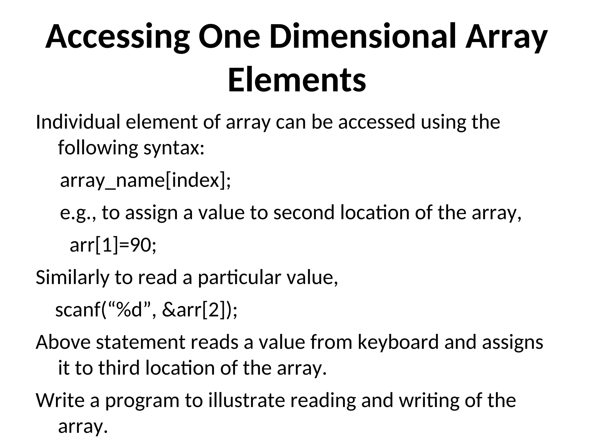 Accessing One Dimensional Array Elements Individual element of array can be accessed using the following syntax: array_name[index]; e.g., to assign a value to second location of the array, arr[1]=90; Similarly to read a particular value, scanf(“%d”, &arr[2]); Above statement reads a value from keyboard and assigns it to third location of the array. Write a program to illustrate reading and writing of the array. 