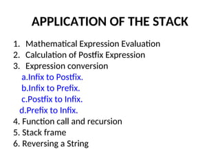 APPLICATION OF THE STACK
1. Mathematical Expression Evaluation
2. Calculation of Postfix Expression
3. Expression conversion
a.Infix to Postfix.
b.Infix to Prefix.
c.Postfix to Infix.
d.Prefix to Infix.
4. Function call and recursion
5. Stack frame
6. Reversing a String
 