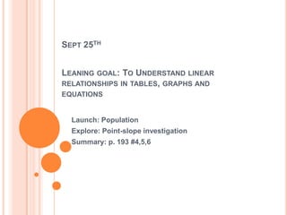 SEPT 25TH
LEANING GOAL: TO UNDERSTAND LINEAR
RELATIONSHIPS IN TABLES, GRAPHS AND
EQUATIONS
Launch: Population
Explore: Point-slope investigation
Summary: p. 193 #4,5,6
 