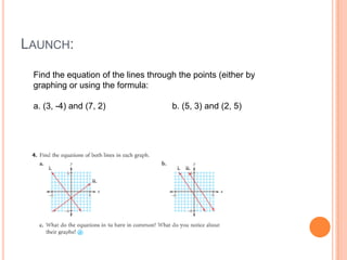 LAUNCH:
Find the equation of the lines through the points (either by
graphing or using the formula:
a. (3, -4) and (7, 2) b. (5, 3) and (2, 5)
 