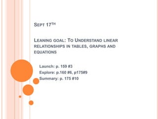 SEPT 17TH
LEANING GOAL: TO UNDERSTAND LINEAR
RELATIONSHIPS IN TABLES, GRAPHS AND
EQUATIONS
Launch: p. 159 #3
Explore: p.160 #6, p175#9
Summary: p. 175 #10
 