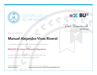 Professor, Department of Mathematics and Statistics
Boston University
Paul Blanchard
VERIFIED CERTIFICATE Verify the authenticity of this certificate at
CERTIFICATE
ACHIEVEMENT
of
VERIFIED
ID
This is to certify that
Manuel Alejandro Vivas Riverol
successfully completed and received a passing grade in
Math226.2x: Linear Differential Equations
a course of study offered by BUx, an online learning
initiative of Boston University through edX.
Issued June 29, 2015 https://verify.edx.org/cert/61195b241b9c4016943be49e8b311be7
 