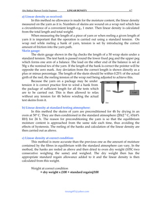 Abu Bakkar Marwat-Textile Engineer

LINEAR DENSITY

4/7

a) Linear density as received:
In this method no allowance is made for the moisture content, the linear density
measured on the yarn as it is. Numbers of skeins are wound on a wrap reel which has
a circumference of a convenient length e.g., 1 meter. Then linear density is calculated
from the total length and total weight.
When measuring the length of a piece of yarn or when reeling a given length of
yarn it is important that the operation is carried out using a standard tension. On
wrap reel while reeling a hank of yarn, tension is set by introducing the correct
amount of friction into the yarn path.
Skein gauge:
The skein gauge shown in the fig checks the length of a 50 wrap skein under a
standard tension. The test hank is passed round the lower fixed peg and the upper peg
which forms one arm of a balance. The load on the other end of the balance is set at
50g x the nominal tex of the yarn. If the length of the hank is correct the pointer will be
opposite the zero mark. Any deviation from the correct length is shown directly as a
plus or minus percentage. The length of the skein should be within 0.25% of the actual
girth of the reel, the reeling tension of the wrap reel being adjusted to achieve this.
Because the yarn on a package may be under
Jaw
tension it is correct practice first to wind a hank from
the package of sufficient length for all the tests which
Hank
Load
are to be carried out. This is then allowed to relax
without any tension for 4h before winding the actual
test skeins from it.
Jaw

b) Linear density at standard testing atmosphere:
In this method the skeins of yarn are preconditioned for 4h by drying in an
oven at 50º C. They are then conditioned in the standard atmosphere (20±2 º C, 65±4%
RH) for 24 h. The reason for preconditioning the yarn is so that the equilibrium
moisture content is approached from the same side each time, thus avoiding the
effects of hysteresis. The reeling of the hanks and calculation of the linear density are
then carried out as above.
c) Linear density at correct condition:
This method is more accurate than the previous one as the amount of moisture
contained by the fibres in equilibrium with the standard atmosphere can vary. In the
method, the hanks are reeled as above and then dried to oven dry weight (105C-two
consecutive weighing the same) and weighed. The dry weight then has the
appropriate standard regain allowance added to it and the linear density is then
calculated from this weight.
Weight at correct condition
= dry weight x (100 + standard regain)/100

texengr05@yahoo.com

 