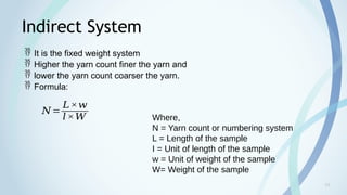 10
Indirect System
 It is the fixed weight system
 Higher the yarn count finer the yarn and
 lower the yarn count coarser the yarn.
 Formula:
𝑁=
𝐿×𝑤
𝑙×𝑊 Where,
N = Yarn count or numbering system
L = Length of the sample
I = Unit of length of the sample
w = Unit of weight of the sample
W= Weight of the sample
 