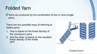 17
Folded Yarn
 Yarns are produced by the combination of two or more single
yarns.
There are two possible ways of referring to
folded yarns:
1. One is based on the linear density of
the constituent yarns
2. And the other is based on the resultant
linear density of the whole
yarn.
 