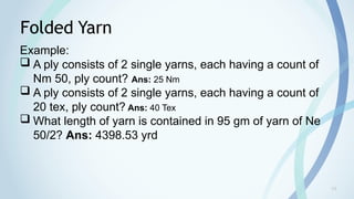 19
Folded Yarn
Example:
 A ply consists of 2 single yarns, each having a count of
Nm 50, ply count? Ans: 25 Nm
 A ply consists of 2 single yarns, each having a count of
20 tex, ply count? Ans: 40 Tex
 What length of yarn is contained in 95 gm of yarn of Ne
50/2? Ans: 4398.53 yrd
 