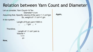 20
Relation between Yarn Count and Diameter
Let us consider, Yarn Count= N Tex
Diameter= d cm
Assuming that, Specific volume of the yarn= 1.1 cm3
/gm
So, weight of 1.1 cm3
=1 gm
In tex system,
Length of N gm yarn=1000 m
,, ,, 1 gm ,, =
Therefore,
Length of 1.1 cm3
yarn is
Volume =
1.1=
d=
Now,
Again,
 
