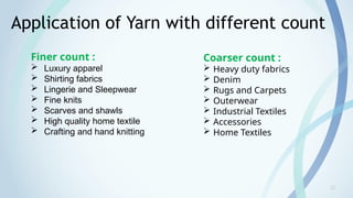 22
Application of Yarn with different count
Finer count :
 Luxury apparel
 Shirting fabrics
 Lingerie and Sleepwear
 Fine knits
 Scarves and shawls
 High quality home textile
 Crafting and hand knitting
Coarser count :
 Heavy duty fabrics
 Denim
 Rugs and Carpets
 Outerwear
 Industrial Textiles
 Accessories
 Home Textiles
 