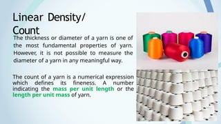 3
Linear Density/
Count
The count of a yarn is a numerical expression
which defines its fineness. A number
indicating the mass per unit length or the
length per unit mass of yarn.
The thickness or diameter of a yarn is one of
the most fundamental properties of yarn.
However, it is not possible to measure the
diameter of a yarn in any meaningful way.
 