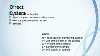 6
Direct
System
 It is the fixed length system
 Higher the yarn count coarser the yarn and
 lower the yarn count finer the yarn.
 Formula:
Where,
N = Yarn count or numbering system
I = Unit of the length of the sample
W = Weight of the sample
L = Length of the sample
w= Unit weight of sample
 