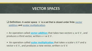 VECTOR SPACES
 Definition: A vector space V is a set that is closed under finite vector
addition and scalar multiplication.
• An operation called vector addition that takes two vectors v, w ∈ V , and
produces a third vector, written v + w ∈ V .
• An operation called scalar multiplication that takes a scalar c ∈ F and a
vector v ∈ V , and produces a new vector, written cv ∈ V.
 