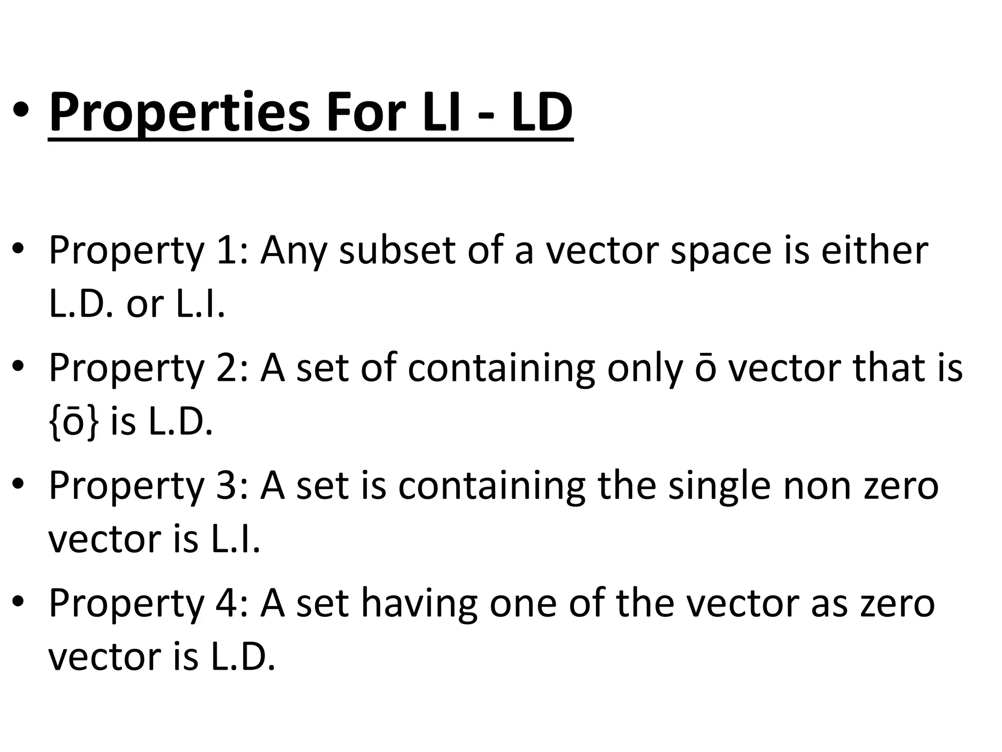 • Properties For LI - LD
• Property 1: Any subset of a vector space is either
L.D. or L.I.
• Property 2: A set of containing only ō vector that is
{ō} is L.D.
• Property 3: A set is containing the single non zero
vector is L.I.
• Property 4: A set having one of the vector as zero
vector is L.D.
 