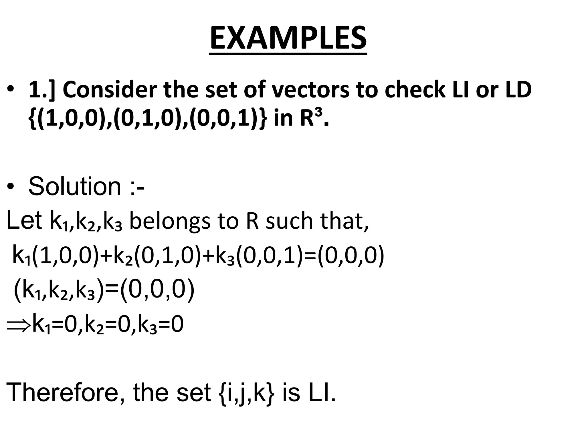 EXAMPLES
• 1.] Consider the set of vectors to check LI or LD
{(1,0,0),(0,1,0),(0,0,1)} in R³.
• Solution :-
Let k₁,k₂,k₃ belongs to R such that,
k₁(1,0,0)+k₂(0,1,0)+k₃(0,0,1)=(0,0,0)
(k₁,k₂,k₃)=(0,0,0)
k₁=0,k₂=0,k₃=0
Therefore, the set {i,j,k} is LI.
 