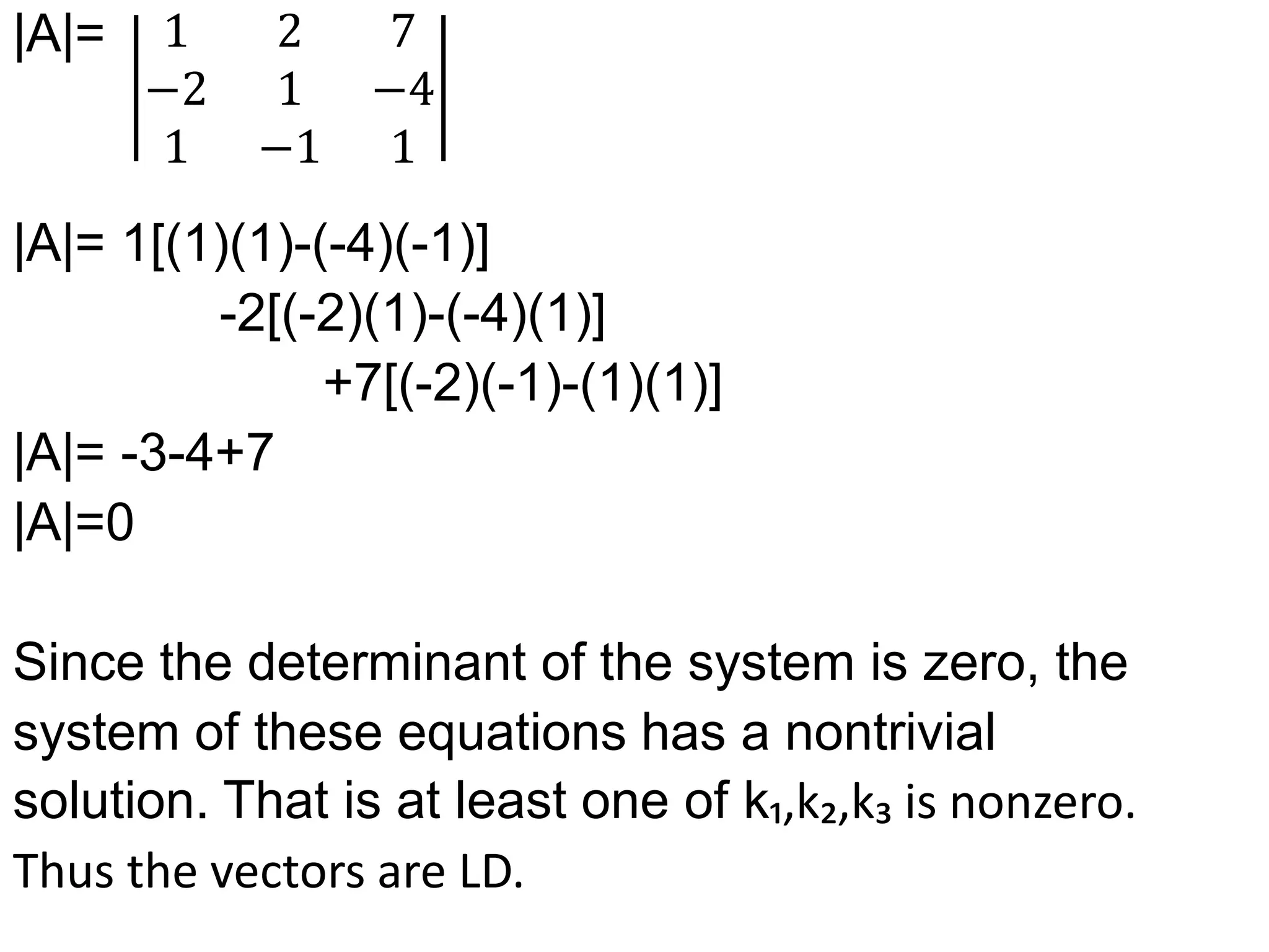 |A|=
|A|= 1[(1)(1)-(-4)(-1)]
-2[(-2)(1)-(-4)(1)]
+7[(-2)(-1)-(1)(1)]
|A|= -3-4+7
|A|=0
Since the determinant of the system is zero, the
system of these equations has a nontrivial
solution. That is at least one of k₁,k₂,k₃ is nonzero.
Thus the vectors are LD.
1 2 7
−2 1 −4
1 −1 1
 
