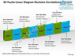 3D Puzzle Linear Diagram Illustrate Correlations– 8 Stages


                                                                  Put Text Here
                                            Your Text Here        Download this
                       Put Text Here        Download this         awesome diagram
                      Download this         awesome diagram
Your Text Here
                      awesome diagram
Download this
awesome diagram




                                                                              Your Text Here
                                                                              Download this
                                                        Put Text Here
                                                                              awesome diagram
                                                        Download this
                                  Your Text Here
                                                        awesome diagram
                                  Download this
            Put Text Here
                                  awesome diagram
            Download this
            awesome diagram
                                                                                       Your Logo
 