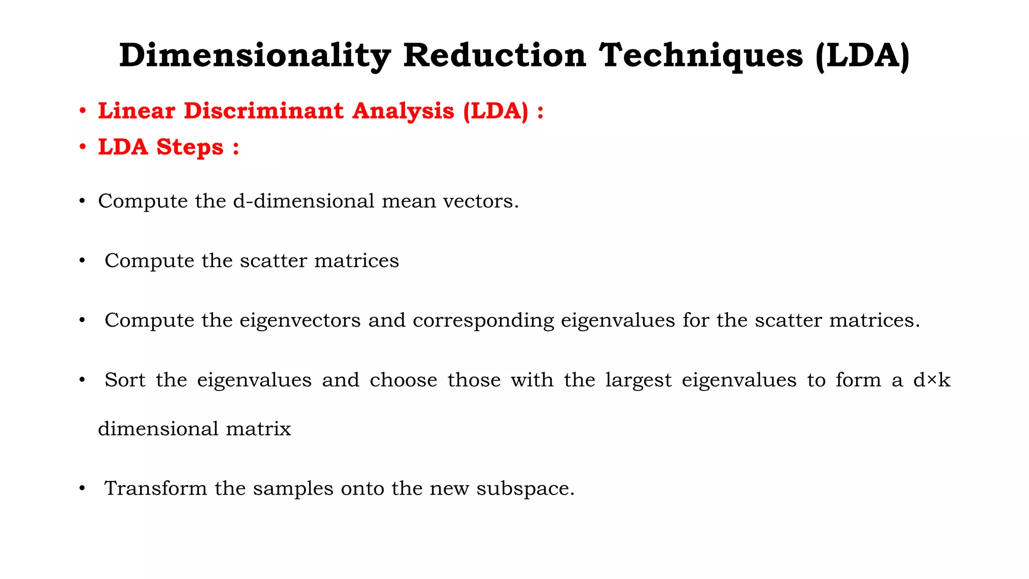 Dimensionality Reduction Techniques (LDA)
• Linear Discriminant Analysis (LDA) :
• LDA Steps :
• Compute the d-dimensional mean vectors.
• Compute the scatter matrices
• Compute the eigenvectors and corresponding eigenvalues for the scatter matrices.
• Sort the eigenvalues and choose those with the largest eigenvalues to form a d×k
dimensional matrix
• Transform the samples onto the new subspace.
 