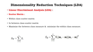 Dimensionality Reduction Techniques (LDA)
• Linear Discriminant Analysis (LDA) :
• Scatter Matrix :
• Within class scatter matrix
• In between class scatter matrix
• Maximize the between class measure & minimize the within class measure.
 