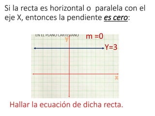 Si la recta es horizontal o paralela con el 
eje X, entonces la pendiente es cero: 
m =0 
Y=3 
Hallar la ecuación de dicha recta. 
 