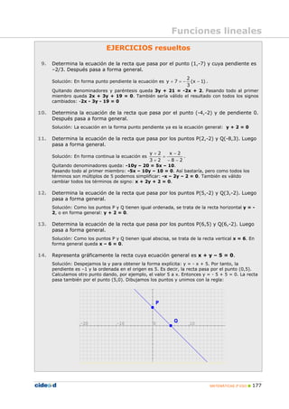 MATEMÁTICAS 3º ESO 177
EJERCICIOS resueltos
9. Determina la ecuación de la recta que pasa por el punto (1,-7) y cuya pendiente es
–2/3. Después pasa a forma general.
Solución: En forma punto pendiente la ecuación es )1x(
3
2
7y −−=+ .
Quitando denominadores y paréntesis queda 3y + 21 = -2x + 2. Pasando todo al primer
miembro queda 2x + 3y + 19 = 0. También sería válido el resultado con todos los signos
cambiados: -2x - 3y - 19 = 0
10. Determina la ecuación de la recta que pasa por el punto (-4,-2) y de pendiente 0.
Después pasa a forma general.
Solución: La ecuación en la forma punto pendiente ya es la ecuación general: y + 2 = 0
11. Determina la ecuación de la recta que pasa por los puntos P(2,-2) y Q(-8,3). Luego
pasa a forma general.
Solución: En forma continua la ecuación es
28
2x
23
2y
−−
−
=
+
+
.
Quitando denominadores queda: -10y – 20 = 5x – 10.
Pasando todo al primer miembro: -5x – 10y – 10 = 0. Así bastaría, pero como todos los
términos son múltiplos de 5 podemos simplificar: -x – 2y – 2 = 0. También es válido
cambiar todos los términos de signo: x + 2y + 2 = 0.
12. Determina la ecuación de la recta que pasa por los puntos P(5,-2) y Q(3,-2). Luego
pasa a forma general.
Solución: Como los puntos P y Q tienen igual ordenada, se trata de la recta horizontal y = -
2, o en forma general: y + 2 = 0.
13. Determina la ecuación de la recta que pasa por los puntos P(6,5) y Q(6,-2). Luego
pasa a forma general.
Solución: Como los puntos P y Q tienen igual abscisa, se trata de la recta vertical x = 6. En
forma general queda x – 6 = 0.
14. Representa gráficamente la recta cuya ecuación general es x + y – 5 = 0.
Solución: Despejamos la y para obtener la forma explícita: y = - x + 5. Por tanto, la
pendiente es –1 y la ordenada en el origen es 5. Es decir, la recta pasa por el punto (0,5).
Calculamos otro punto dando, por ejemplo, el valor 5 a x. Entonces y = - 5 + 5 = 0. La recta
pasa también por el punto (5,0). Dibujamos los puntos y unimos con la regla:
Funciones lineales
 