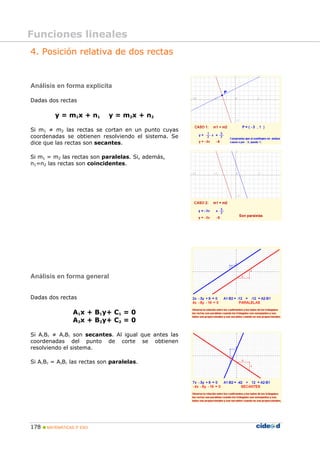 178 MATEMÁTICAS 3º ESO
4. Posición relativa de dos rectas
Análisis en forma explícita
Dadas dos rectas
y = m1x + n1 y = m2x + n2
Si m1 ≠ m2 las rectas se cortan en un punto cuyas
coordenadas se obtienen resolviendo el sistema. Se
dice que las rectas son secantes.
Si m1 = m2 las rectas son paralelas. Si, además,
n1=n2 las rectas son coincidentes.
Análisis en forma general
Dadas dos rectas
A1x + B1y+ C1 = 0
A2x + B2y+ C2 = 0
Si A1B2 ≠ A2B1 son secantes. Al igual que antes las
coordenadas del punto de corte se obtienen
resolviendo el sistema.
Si A1B2 = A2B1 las rectas son paralelas.
Funciones lineales
 