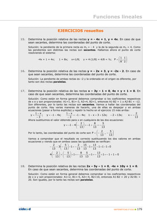 MATEMÁTICAS 3º ESO 179
EJERCICIOS resueltos
15. Determina la posición relativa de las rectas y = - 4x + 1, y = 4x. En caso de que
sean secantes, determina las coordenadas del punto de corte.
Solución: la pendiente de la primera recta es m1 = - 4 y la de la segunda es m2 = 4. Como
las pendientes son distintas las rectas son secantes. Hallamos ahora el punto de corte
resolviendo el sistema:
-4x + 1 = 4x; 1 = 8x; x=1/8; y = 4·(1/8) = 4/8 = ½; ⎟⎟
⎠
⎞
⎜⎜
⎝
⎛
=
2
1
,
8
1
P
16. Determina la posición relativa de las rectas y = - 2x + 3, y = -2x - 2. En caso de
que sean secantes, determina las coordenadas del punto de corte.
Solución: La pendiente de ambas rectas es –2 y la ordenada en el origen es diferente, por
tanto son dos rectas paralelas.
17. Determina la posición relativa de las rectas x – 3y – 1 = 0, 4x + y + 1 = 0. En
caso de que sean secantes, determina las coordenadas del punto de corte.
Solución: Como están en forma general debemos comprobar si los coeficientes respectivos
de x e y son proporcionales: A1=1, B1=-3, A2=4, B2=1, entonces A1·B2 = 1 y A2·B1 = -12.
Son diferentes, por lo tanto las rectas son secantes. Vamos a hallar las coordenadas del
punto de corte. Hay varias maneras de hacerlo, una de ellas es despejar y en ambas
ecuaciones (pasar a forma explícita) y repetir lo hecho en el ejercicio 15 más arriba:
13
2
x;x132;x123x1;x41
3
x1
;x41y;
3
x1
y −==−+=−−−=
−
−
−−=
−
−
=
Ahora sustituimos el valor obtenido para x en cualquiera de las dos ecuaciones:
13
5
13
8
1
13
2
·41y −=+−=⎟⎟
⎠
⎞
⎜⎜
⎝
⎛
−−−=
Por lo tanto, las coordenadas del punto de corte son =P ⎟⎟
⎠
⎞
⎜⎜
⎝
⎛
−−
13
5
,
13
2
Vamos a comprobar que el resultado es correcto sustituyendo los dos valores en ambas
ecuaciones y viendo que en ambos casos las igualdades se verifican:
0111
13
13
1
13
5
13
8
1
13
5
13
2
·4
0111
13
13
1
13
15
13
2
1
13
5
·3
13
2
=+−=+−=+−−=+⎟⎟
⎠
⎞
⎜⎜
⎝
⎛
−+⎟⎟
⎠
⎞
⎜⎜
⎝
⎛
−
=−=−=−+−=−⎟⎟
⎠
⎞
⎜⎜
⎝
⎛
−−−
18. Determina la posición relativa de las rectas 2x – 5y – 1 = 0, -4x + 10y + 1 = 0.
En caso de que sean secantes, determina las coordenadas del punto de corte.
Solución: Como están en forma general debemos comprobar si los coeficientes respectivos
de x e y son proporcionales: A1=2, B1=-5, A2=-4, B2=10, entonces A1·B2 = 20 y A2·B1 =
20. Son iguales, por lo tanto las rectas son paralelas.
Funciones lineales
 