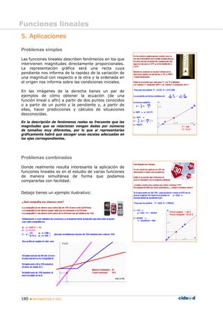 180 MATEMÁTICAS 3º ESO
5. Aplicaciones
Problemas simples
Las funciones lineales describen fenómenos en los que
intervienen magnitudes directamente proporcionales.
La representación gráfica será una recta cuya
pendiente nos informa de la rapidez de la variación de
una magnitud con respecto a la otra y la ordenada en
el origen nos informa sobre las condiciones iniciales.
En las imágenes de la derecha tienes un par de
ejemplos de cómo obtener la ecuación (de una
función lineal o afín) a partir de dos puntos conocidos
o a partir de un punto y la pendiente y, a partir de
ellas, hacer predicciones y cálculos de situaciones
desconocidas.
En la descripción de fenómenos reales es frecuente que las
magnitudes que se relacionan vengan dadas por números
de tamaños muy diferentes, por lo que al representarlas
gráficamente habrá que escoger unas escalas adecuadas en
los ejes correspondientes.
Problemas combinados
Donde realmente resulta interesante la aplicación de
funciones lineales es en el estudio de varias funciones
de manera simultánea de forma que podamos
compararlas con facilidad.
Debajo tienes un ejemplo ilustrativo:
Funciones lineales
 