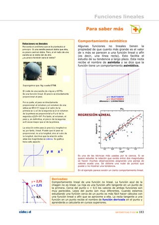 MATEMÁTICAS 3º ESO 183
Derivadas:
Comportamiento lineal de una función no lineal. La función azul de la
imagen no es lineal. La roja es una función afín tangente en un punto de
la primera. Cerca del punto x = 0,5 los valores de ambas funciones son
muy parecidos. Lejos del punto son muy diferentes. Cuando estamos
estudiando una función cerca de un punto es más fácil hacer cálculos con
una función lineal o afín que se aproxime a ella. La recta tangente a una
función en un punto recibe el nombre de función derivada en el punto y
aprenderás a calcularla en cursos superiores.
Para saber más
Funciones lineales
Comportamiento asintótico
Algunas funciones no lineales tienen la
propiedad de que cuanto más grande es el valor
de x más se parecen a una función lineal o afín
(es decir, una línea recta). Esto facilita el
estudio de su tendencia a largo plazo. Esta recta
recibe el nombre de asíntota y se dice que la
función tiene un comportamiento asintótico.
REGRESIÓN LINEAL
Es una de las técnicas más usadas por la ciencia. Si se
quiere estudiar la relación que existe entre dos magnitudes
se hacen muchas observaciones asignando una pareja de
valores acada una. Se obtiene una nube de puntos que
puede o no mostrar una tendencia.
En el ejemplo parece existir un cierto comportamiento lineal.
 