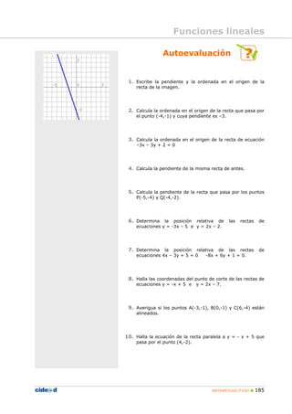 MATEMÁTICAS 3º ESO 185
Autoevaluación
1. Escribe la pendiente y la ordenada en el origen de la
recta de la imagen.
2. Calcula la ordenada en el origen de la recta que pasa por
el punto (-4,-1) y cuya pendiente es –3.
3. Calcula la ordenada en el origen de la recta de ecuación
–3x – 3y + 2 = 0
4. Calcula la pendiente de la misma recta de antes.
5. Calcula la pendiente de la recta que pasa por los puntos
P(-5,-4) y Q(-4,-2).
6. Determina la posición relativa de las rectas de
ecuaciones y = -3x – 5 e y = 2x – 2.
7. Determina la posición relativa de las rectas de
ecuaciones 4x – 3y + 5 = 0 -8x + 6y + 1 = 0.
8. Halla las coordenadas del punto de corte de las rectas de
ecuaciones y = -x + 5 e y = 2x – 7.
9. Averigua si los puntos A(-3,-1), B(0,-1) y C(6,-4) están
alineados.
10. Halla la ecuación de la recta paralela a y = - x + 5 que
pasa por el punto (4,-2).
Funciones lineales
 