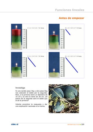MATEMÁTICAS 3º ESO 169
Antes de empezar
Investiga
Si una sandía pesa 3kg y otra pesa 6kg
nos cobrarán el doble por la segunda.
Pero, si la primera tiene un diámetro de
15 cm y la otra lo tiene de 30 cm, ¿el
precio de la segunda será el doble que
el de la primera?
Intenta encontrar la respuesta y dar
una explicación razonada a la misma.
Funciones lineales
 
