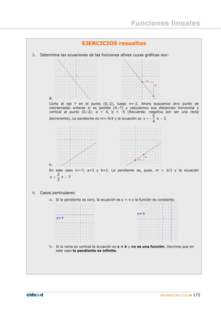 MATEMÁTICAS 3º ESO 173
Funciones lineales
EJERCICIOS resueltos
3. Determina las ecuaciones de las funciones afines cuyas gráficas son:
a.
Corta al eje Y en el punto (0,-2), luego n=-2. Ahora buscamos otro punto de
coordenadas enteras si es posible (4,-7) y calculamos sus distancias horizontal y
vertical al punto (0,-2): a = 4, b = -5 (Recuerda: negativo por ser una recta
decreciente). La pendiente es m=-5/4 y la ecuación es 2x
4
5
y −−=
b.
En este caso n=-7, a=3 y b=2. La pendiente es, pues, m = 2/3 y la ecuación
7x
3
2
y −=
4. Casos particulares:
a. Si la pendiente es cero, la ecuación es y = n y la función es constante.
b. Si la recta es vertical la ecuación es x = k y no es una función. Decimos que en
este caso la pendiente es infinita.
 