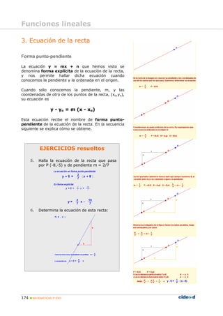 174 MATEMÁTICAS 3º ESO
EJERCICIOS resueltos
5. Halla la ecuación de la recta que pasa
por P (-8,-5) y de pendiente m = 2/7
6. Determina la ecuación de esta recta:
3. Ecuación de la recta
Forma punto-pendiente
La ecuación y = mx + n que hemos visto se
denomina forma explícita de la ecuación de la recta,
y nos permite hallar dicha ecuación cuando
conocemos la pendiente y la ordenada en el origen.
Cuando sólo conocemos la pendiente, m, y las
coordenadas de otro de los puntos de la recta, (xo,yo),
su ecuación es
y - yo = m (x - xo)
Esta ecuación recibe el nombre de forma punto-
pendiente de la ecuación de la recta. En la secuencia
siguiente se explica cómo se obtiene.
Funciones lineales
 
