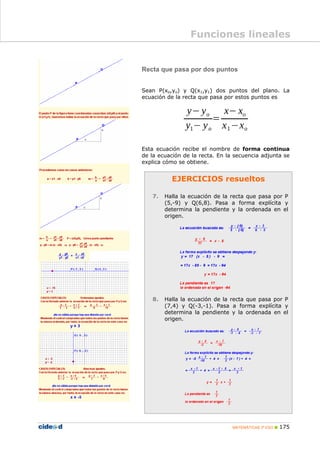 MATEMÁTICAS 3º ESO 175
EJERCICIOS resueltos
7. Halla la ecuación de la recta que pasa por P
(5,-9) y Q(6,8). Pasa a forma explícita y
determina la pendiente y la ordenada en el
origen.
8. Halla la ecuación de la recta que pasa por P
(7,4) y Q(-3,-1). Pasa a forma explícita y
determina la pendiente y la ordenada en el
origen.
Recta que pasa por dos puntos
Sean P(xo,yo) y Q(x1,y1) dos puntos del plano. La
ecuación de la recta que pasa por estos puntos es
Esta ecuación recibe el nombre de forma continua
de la ecuación de la recta. En la secuencia adjunta se
explica cómo se obtiene.
Funciones lineales
 