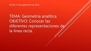 TEMA: Geometría analítica
OBJETIVO: Conocer las
diferentes representaciones de
la línea recta.
FECHA: 19 de septiembre de 2016
 