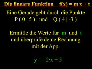 Eine Gerade geht durch die Punkte
P ( 0 | 5 ) und Q ( 4 | -3 )
Ermittle die Werte für m und t
und überprüfe deine Rechnung
mit der App.
y = 2·x + 5

 