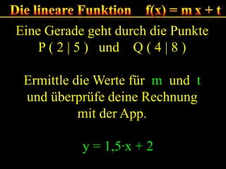 Eine Gerade geht durch die Punkte
P ( 2 | 5 ) und Q ( 4 | 8 )
Ermittle die Werte für m und t
und überprüfe deine Rechnung
mit der App.
y = 1,5·x + 2

 